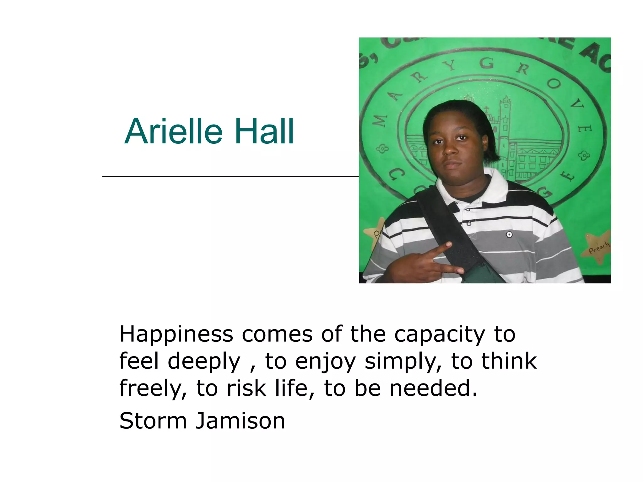 Arielle Hall Happiness comes of the capacity to feel deeply , to enjoy simply, to think freely, to risk life, to be needed. Storm Jamison 