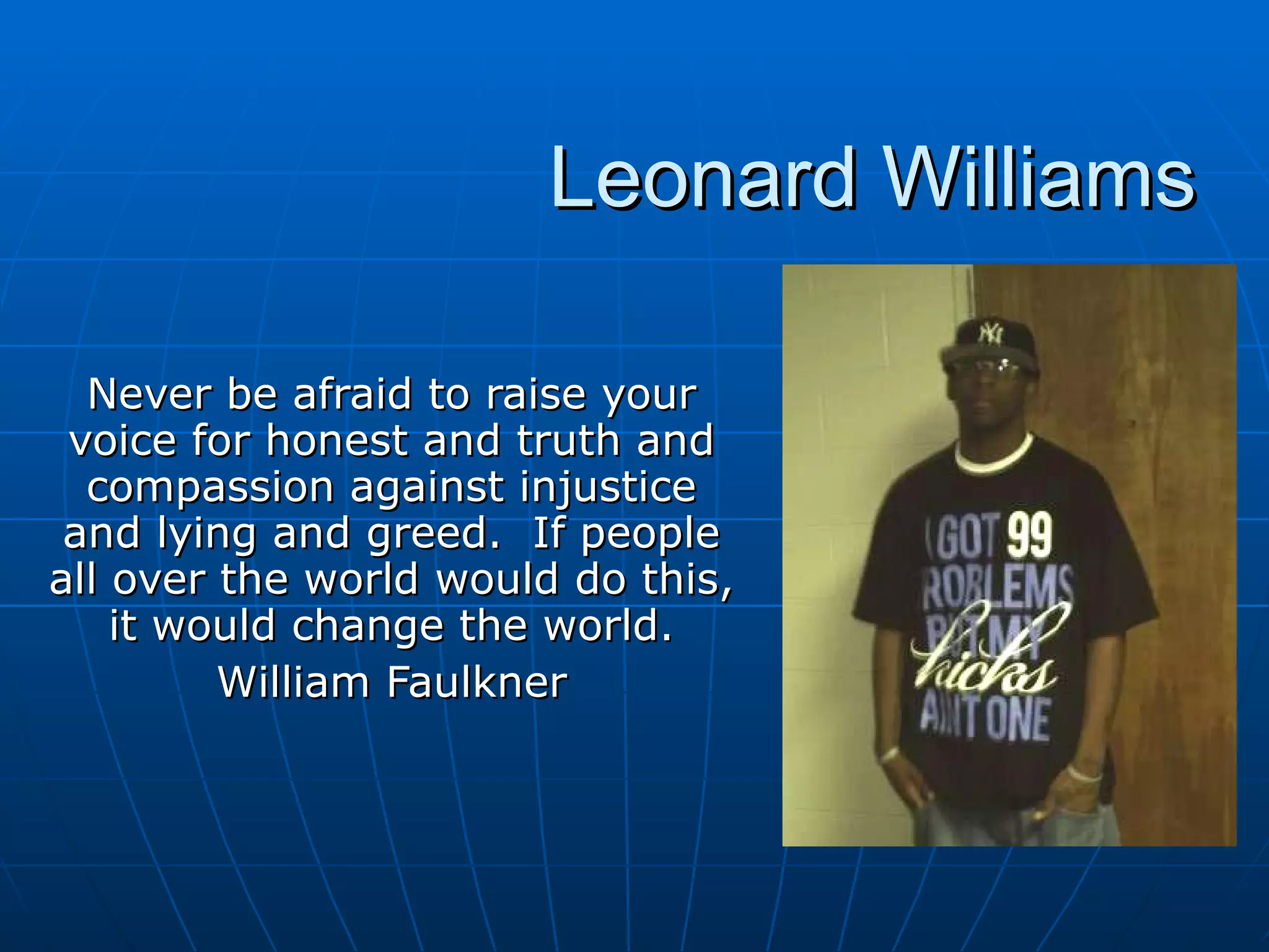Never be afraid to raise your voice for honest and truth and compassion against injustice and lying and greed.  If people all over the world would do this, it would change the world. William Faulkner Leonard Williams 