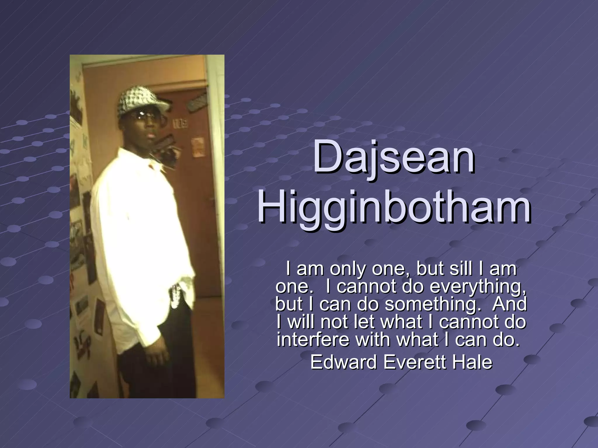 Dajsean Higginbotham I am only one, but sill I am one.  I cannot do everything, but I can do something.  And I will not let what I cannot do interfere with what I can do.  Edward Everett Hale 