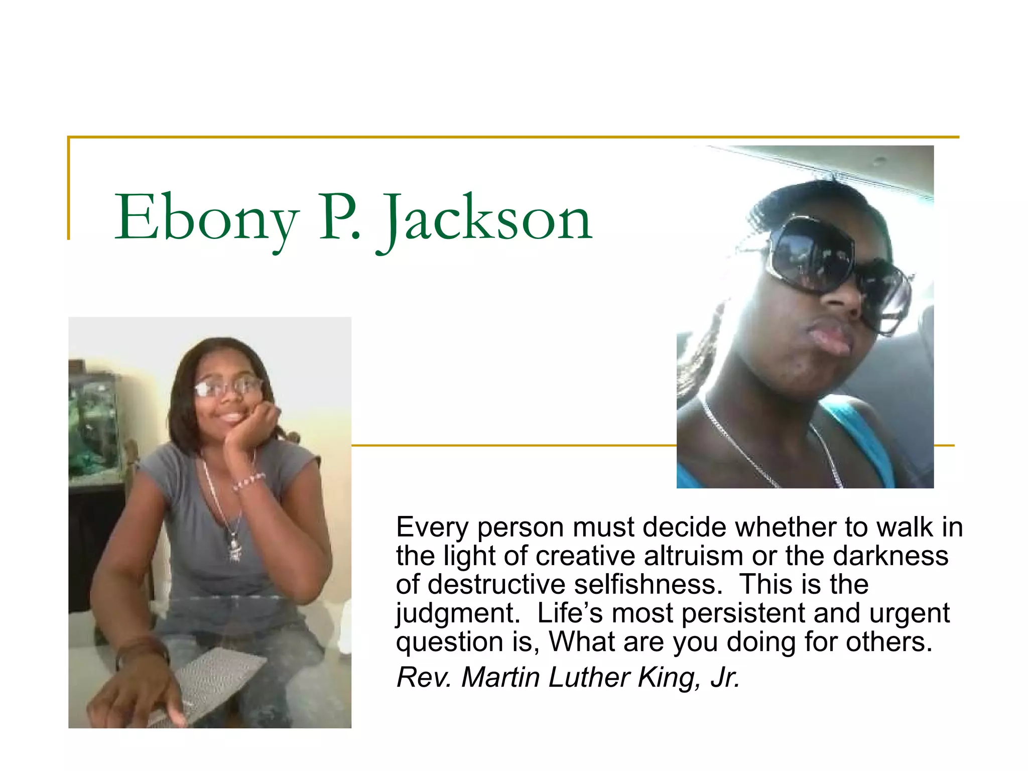 Ebony P. Jackson Every person must decide whether to walk in the light of creative altruism or the darkness of destructive selfishness.  This is the judgment.  Life’s most persistent and urgent question is, What are you doing for others. Rev. Martin Luther King, Jr. 