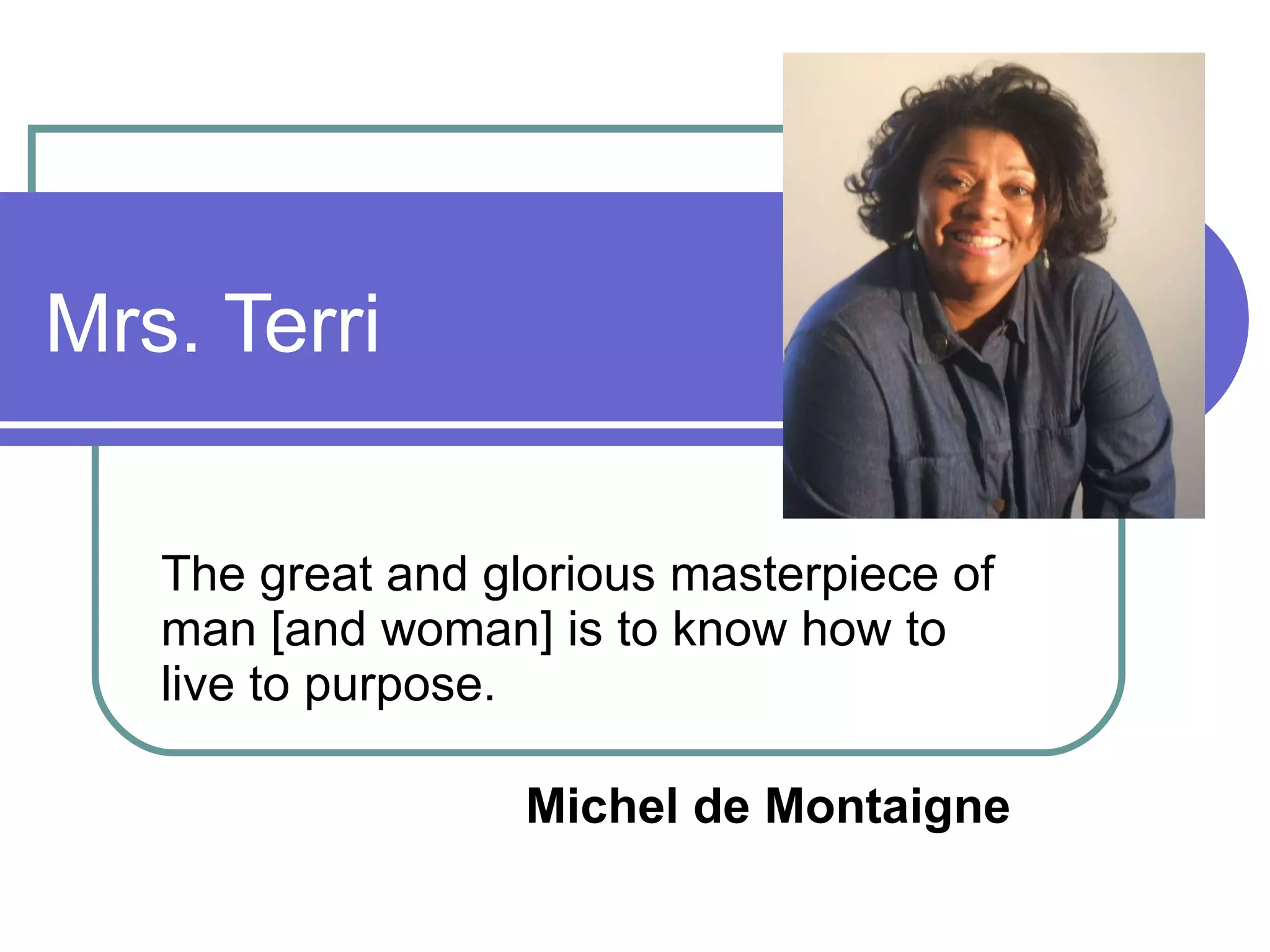 Mrs. Terri  The great and glorious masterpiece of man [and woman] is to know how to live to purpose. Michel de Montaigne   