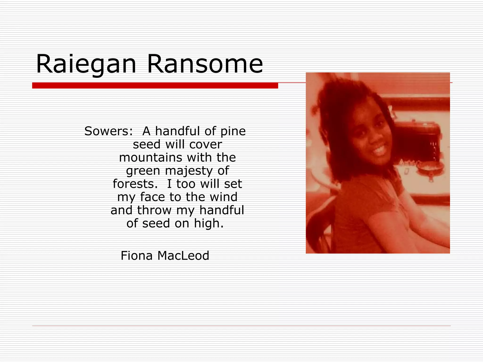 Raiegan Ransome Sowers:  A handful of pine seed will cover mountains with the green majesty of forests.  I too will set my face to the wind and throw my handful of seed on high.  Fiona MacLeod 