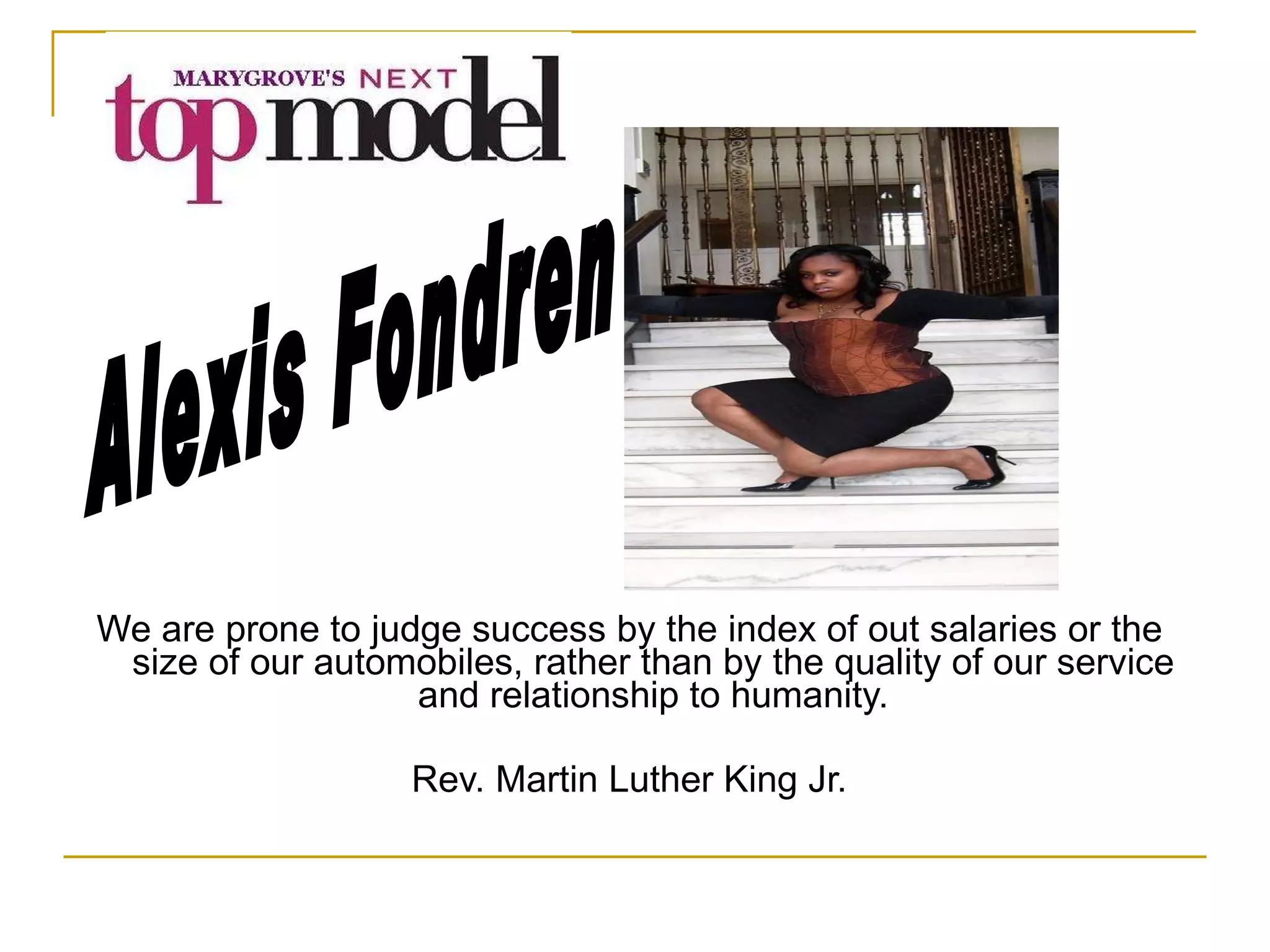 We are prone to judge success by the index of out salaries or the size of our automobiles, rather than by the quality of our service and relationship to humanity. Rev. Martin Luther King Jr. Alexis Fondren 