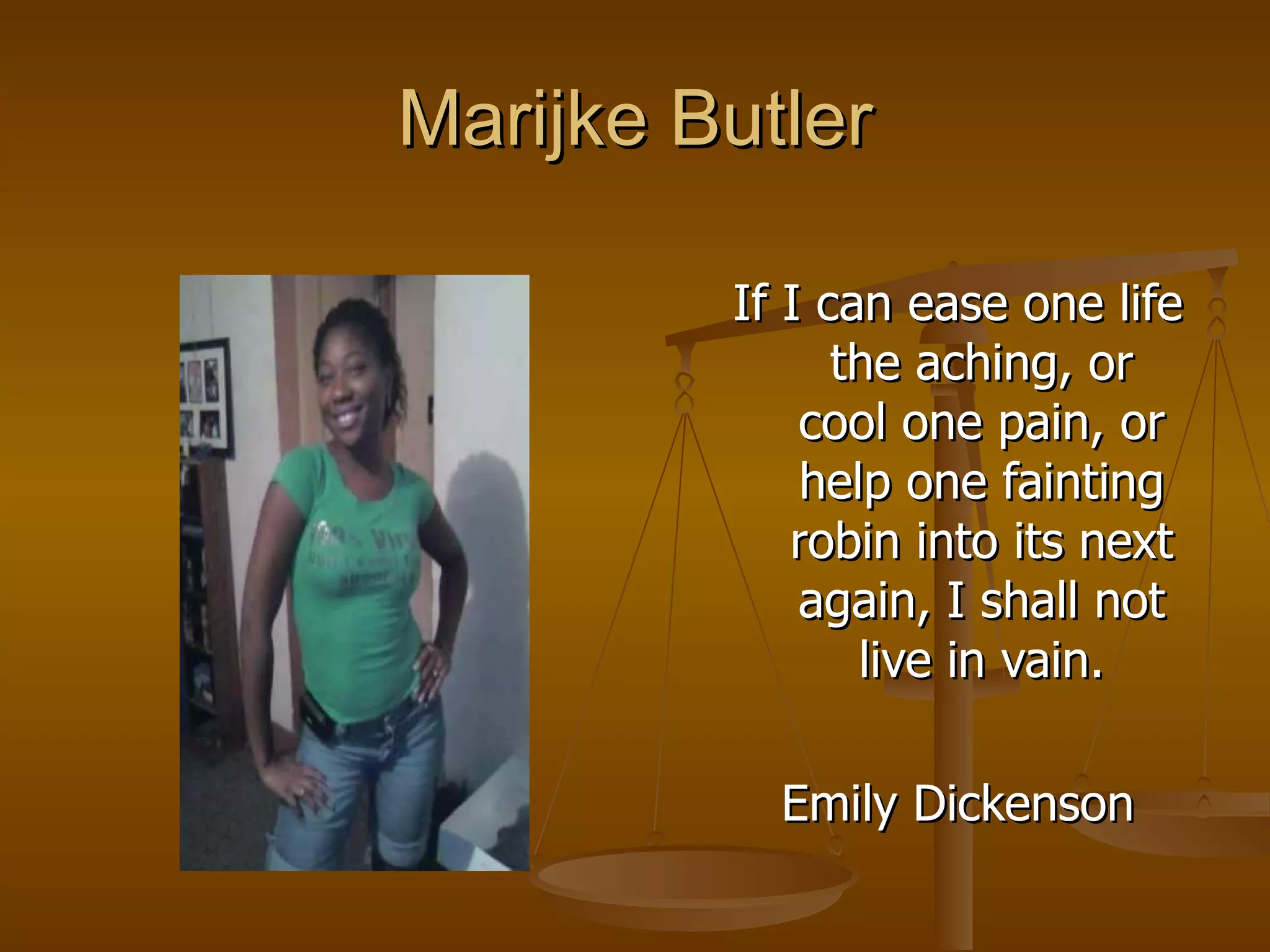 Marijke Butler If I can ease one life the aching, or cool one pain, or help one fainting robin into its next again, I shall not live in vain. Emily Dickenson 