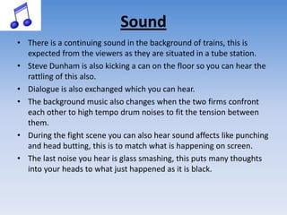 SoundThere is a continuing sound in the background of trains, this is expected from the viewers as they are situated in a tube station.Steve Dunham is also kicking a can on the floor so you can hear the rattling of this also. Dialogue is also exchanged which you can hear.The background music also changes when the two firms confront each other to high tempo drum noises to fit the tension between them. During the fight scene you can also hear sound affects like punching and head butting, this is to match what is happening on screen. The last noise you hear is glass smashing, this puts many thoughts into your heads to what just happened as it is black. 