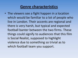 Genre characteristicsThe viewers see a fight happen in a location which would be familiar to a lot of people who live in London. Their accents are regional and there is very harsh, but typical and expected football banter between the two firms. These things could signify to audiences that this film is Social Realist, supposed to highlight violence due to something so trivial as to which football team you support.