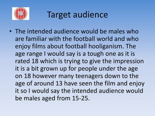 Target audienceThe intended audience would be males who are familiar with the football world and who enjoy films about football hooliganism. The age range I would say is a tough one as it is rated 18 which is trying to give the impression it is a bit grown up for people under the age on 18 however many teenagers down to the age of around 13 have seen the film and enjoy it so I would say the intended audience would be males aged from 15-25. 
