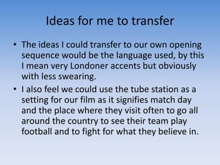 Ideas for me to transferThe ideas I could transfer to our own opening sequence would be the language used, by this I mean very Londoner accents but obviously with less swearing. I also feel we could use the tube station as a setting for our film as it signifies match day and the place where they visit often to go all around the country to see their team play football and to fight for what they believe in.