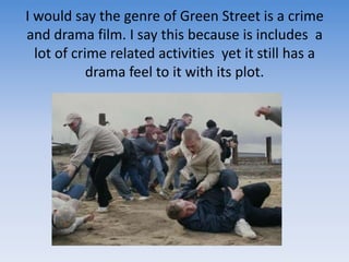 I would say the genre of Green Street is a crime and drama film. I say this because is includes  a lot of crime related activities  yet it still has a drama feel to it with its plot. 