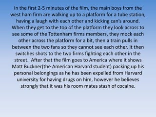 In the first 2-5 minutes of the film, the main boys from the west ham firm are walking up to a platform for a tube station, having a laugh with each otherand kicking can’s around. When they get to the top of the platform they look across to see some of the Tottenham firms members, they mock each other across the platform for a bit, then a train pulls in between the two fans so they cannot see each other. It then switches shots to the two firms fighting each other in the street.  After that the film goes to America where it shows Matt Buckner(the American Harvard student) packing up his personal belongings as he has been expelled from Harvard university for having drugs on him, however he believes strongly that it was his room mates stash of cocaine. 