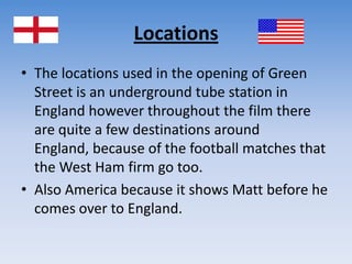 LocationsThe locations used in the opening of Green Street is an underground tube station in England however throughout the film there are quite a few destinations around England, because of the football matches that the West Ham firm go too. Also America because it shows Matt before he comes over to England. 