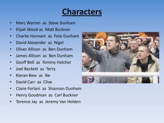 CharactersMarc Warren  as  Steve DunhamElijah Wood as  Matt BucknerCharlie Hunnam  as  Pete DunhamDavid Alexander  as  NigelOliver Allison  as  Ben DunhamJames Allison  as  Ben DunhamGeoff Bell  as  Tommy HatcherJoel Beckett  as  TerryKieran Bew  as  IkeDavid Carr  as  CliveClaire Forlani  as  Shannon DunhamHenry Goodman  as  Carl BucknerTerence Jay  as  Jeremy Van Holden