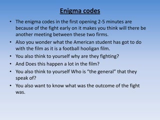 Enigma codesThe enigma codes in the first opening 2-5 minutes are because of the fight early on it makes you think will there be another meeting between these two firms.Also you wonder what the American student has got to do with the film as it is a football hooligan film.You also think to yourself why are they fighting?And Does this happen a lot in the film?You also think to yourself Who is “the general” that they speak of?You also want to know what was the outcome of the fight was.