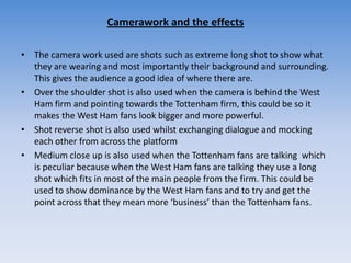 Camerawork and the effectsThe camera work used are shots such as extreme long shot to show what they are wearing and most importantly their background and surrounding. This gives the audience a good idea of where there are. Over the shoulder shot is also used when the camera is behind the West Ham firm and pointing towards the Tottenham firm, this could be so it makes the West Ham fans look bigger and more powerful. Shot reverse shot is also used whilst exchanging dialogue and mocking each other from across the platformMedium close up is also used when the Tottenham fans are talking  which is peculiar because when the West Ham fans are talking they use a long shot which fits in most of the main people from the firm. This could be used to show dominance by the West Ham fans and to try and get the point across that they mean more ‘business’ than the Tottenham fans. 