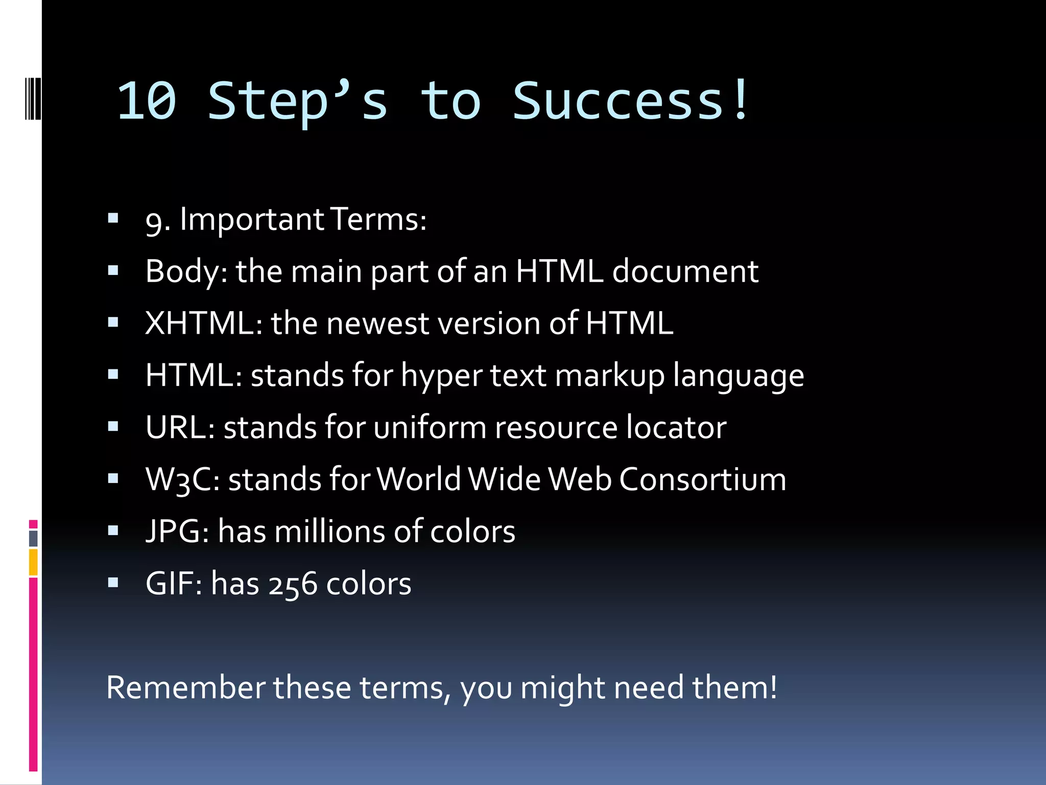 10 Step’s to Success!9. Important Terms: Body: the main part of an HTML documentXHTML: the newest version of HTMLHTML: stands for hyper text markup languageURL: stands for uniform resource locatorW3C: stands for World Wide Web ConsortiumJPG: has millions of colorsGIF: has 256 colorsRemember these terms, you might need them!