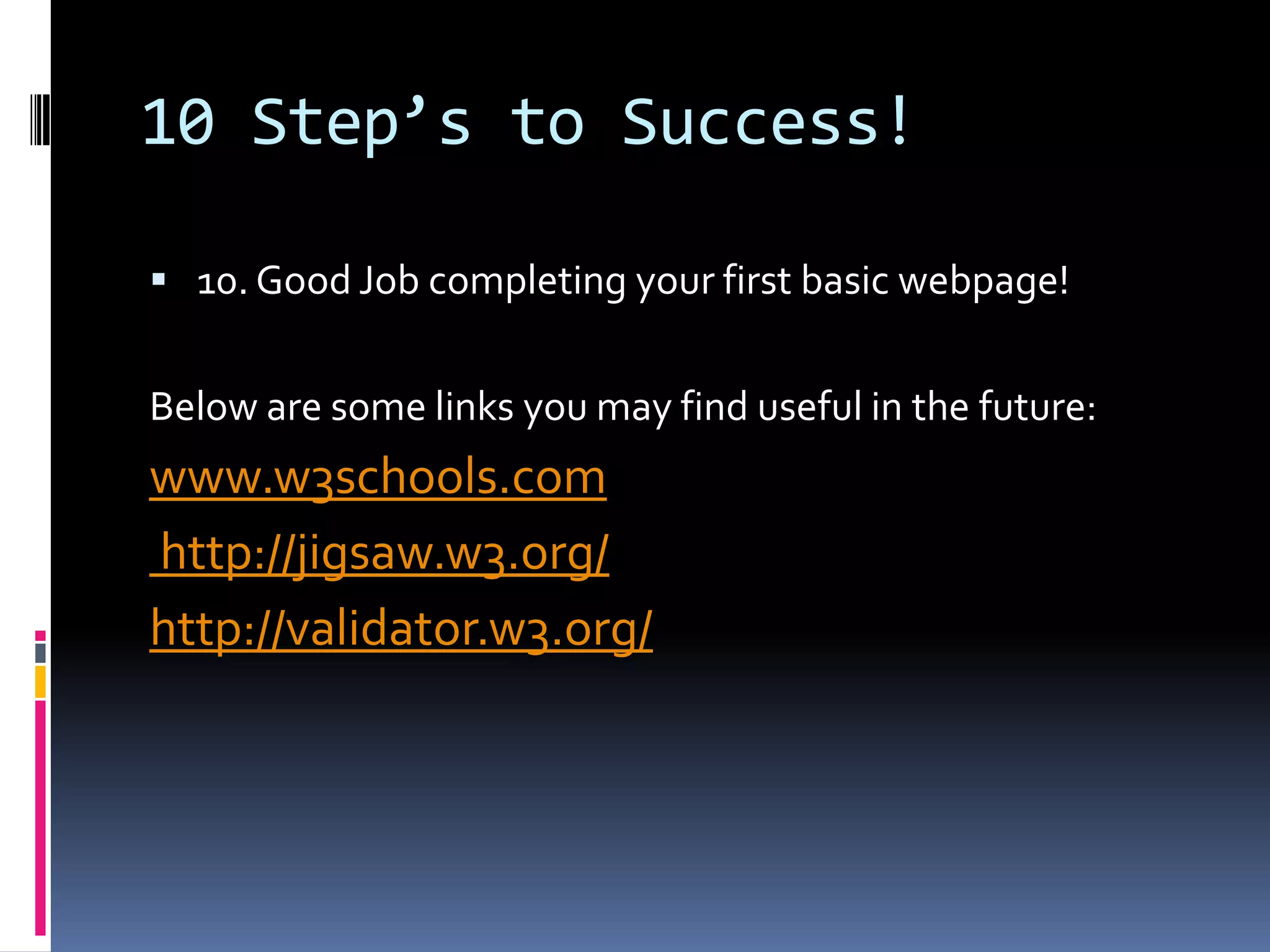 10 Step’s to Success!10. Good Job completing your first basic webpage! Below are some links you may find useful in the future: www.w3schools.com http://jigsaw.w3.org/http://validator.w3.org/