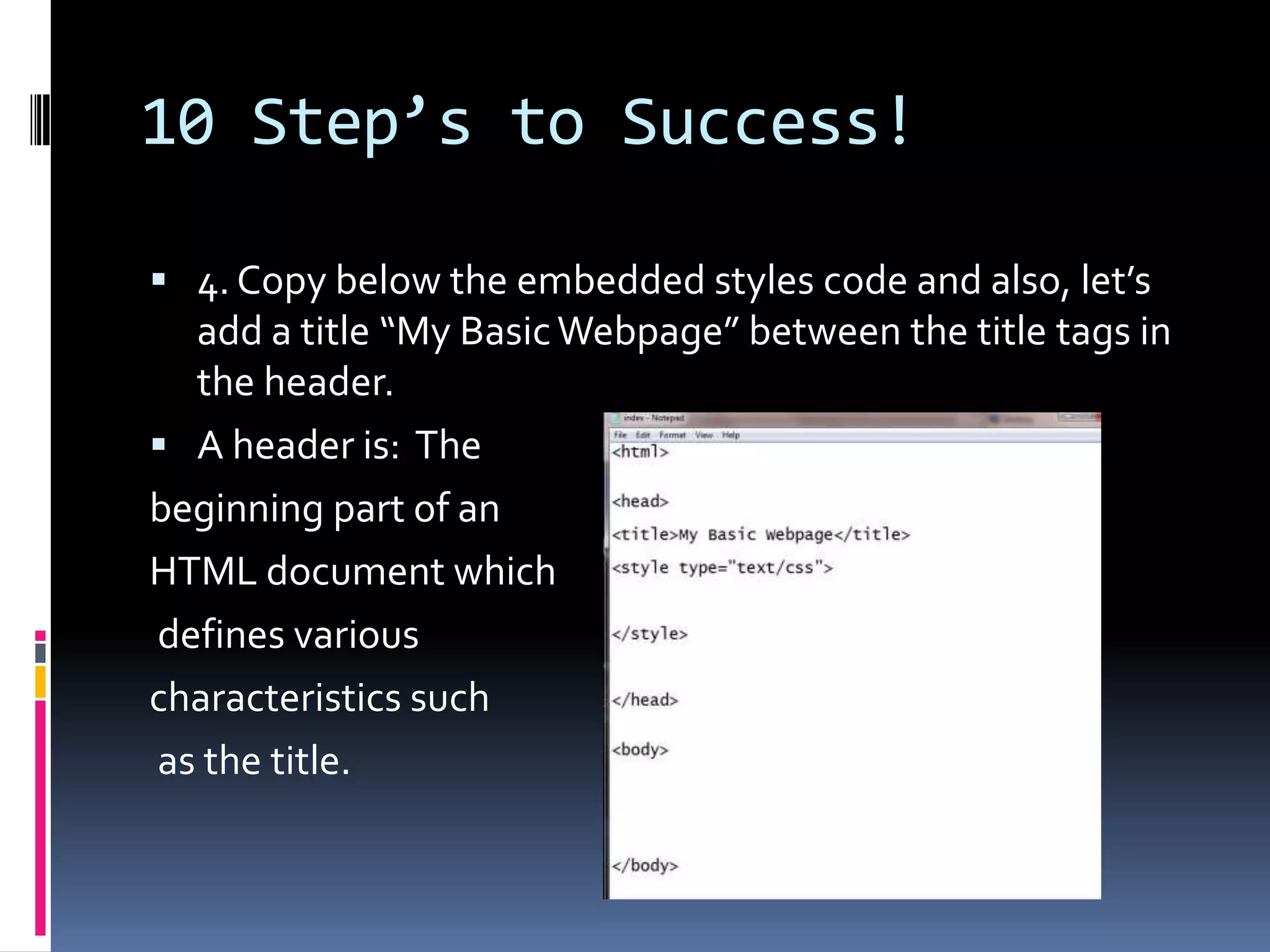 10 Step’s to Success!4. Copy below the embedded styles code and also, let’s add a title “My Basic Webpage” between the title tags in the header. A header is:  The beginning part of an HTML document which defines variouscharacteristics such as the title. 