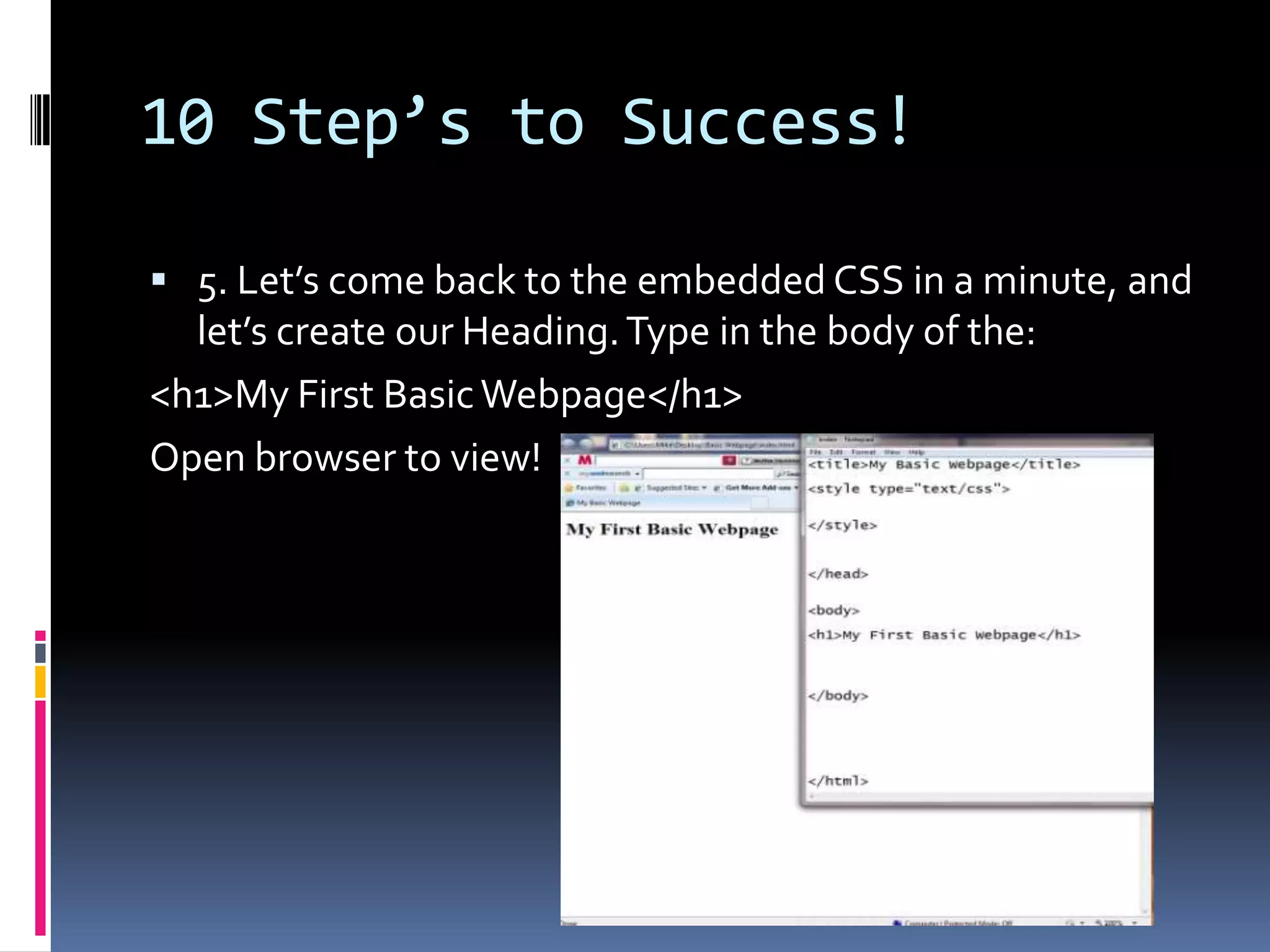 10 Step’s to Success!5. Let’s come back to the embedded CSS in a minute, and let’s create our Heading. Type in the body:&lt;h1&gt;My First Basic Webpage&lt;/h1&gt; Open browser to view! 