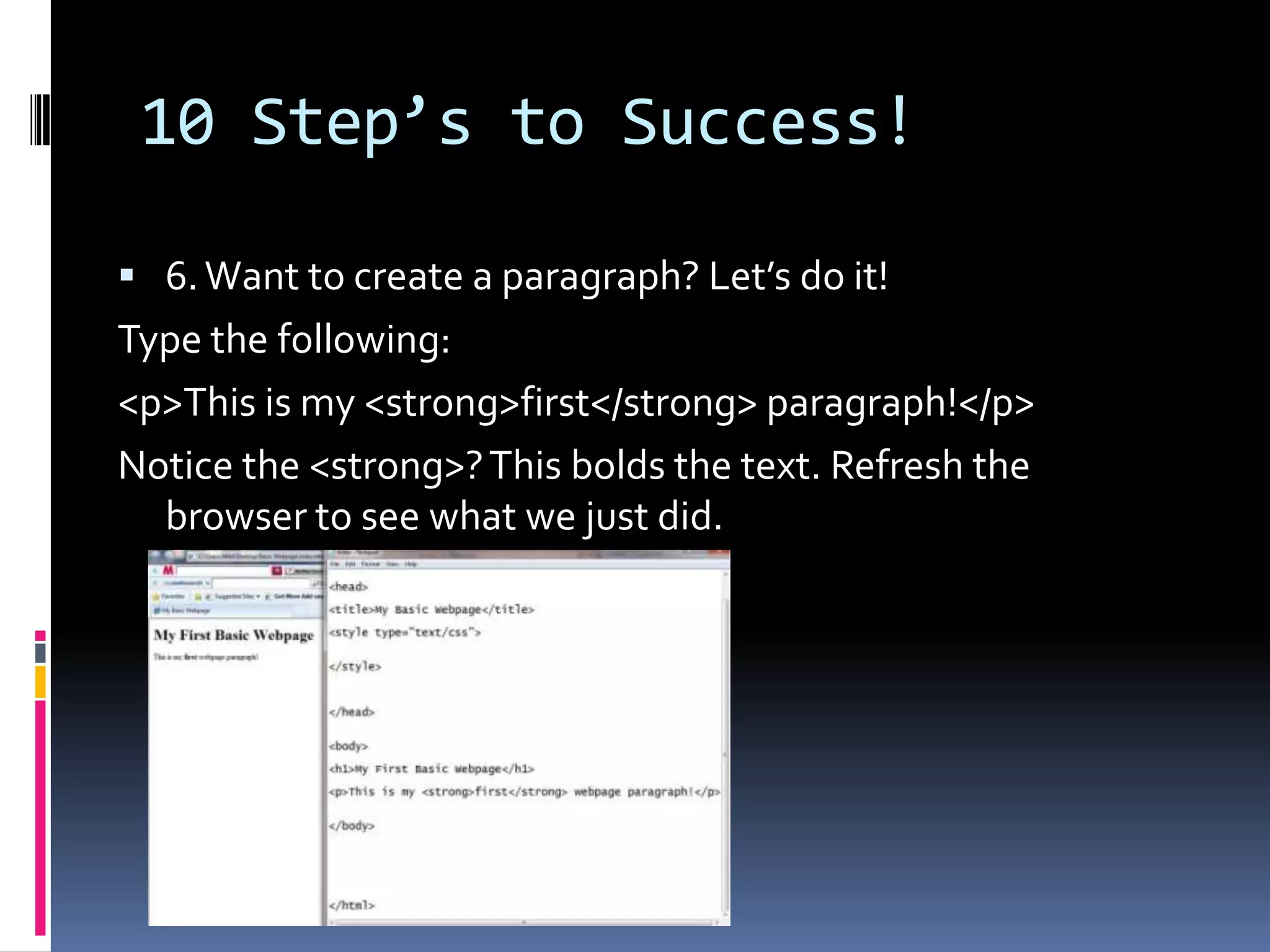 10 Step’s to Success!6. Want to create a paragraph? Let’s do it! Type the following: &lt;p&gt;This is my &lt;strong&gt;first&lt;/strong&gt; paragraph!&lt;/p&gt;Notice the &lt;strong&gt;? This bolds the text. Refresh the browser to see what we just did. 