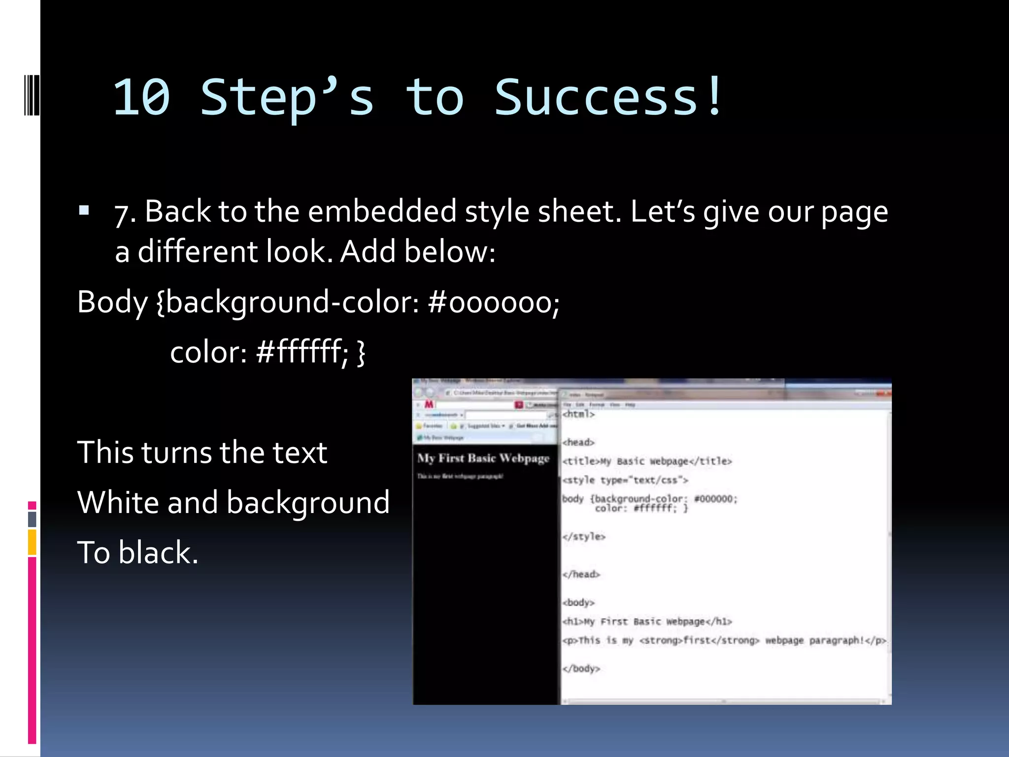 10 Step’s to Success!7. Back to the embedded style sheet. Let’s give our page a different look. Add below:Body {background-color: #000000;              color: #ffffff; }This turns the text White and backgroundTo black. 