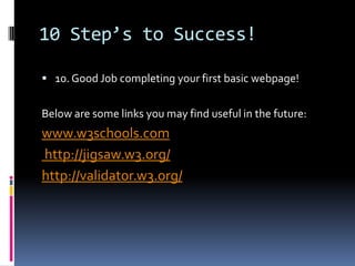 10 Step’s to Success!10. Good Job completing your first basic webpage! Below are some links you may find useful in the future: www.w3schools.com http://jigsaw.w3.org/http://validator.w3.org/