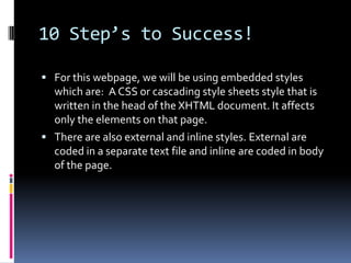 10 Step’s to Success!For this webpage, we will be using embedded styles which are:  A CSS or cascading style sheets style that is written in the head of the XHTML document. It affects only the elements on that page. There are also external and inline styles. External are coded in a separate text file and inline are coded in body of the page. 
