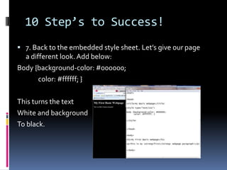 10 Step’s to Success!7. Back to the embedded style sheet. Let’s give our page a different look. Add below:Body {background-color: #000000;              color: #ffffff; }This turns the text White and backgroundTo black. 