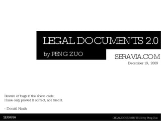 LEGAL DOCUMENTS 2.0 LEGAL DOCUMENTS 2.0 by Peng Zuo by PENG ZUO SERAVIA.COM December 19,  2009 Beware of bugs in the above code;  I have only proved it correct, not tried it.   - Donald Knuth   