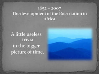 1652 – 2007The development of the Boer nation in Africa A little useless trivia  in the bigger picture of time. 