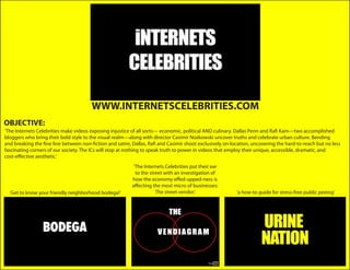 WWW.INTERNETSCELEBRITIES.COM
OBJECTIVE:
‘The Internets Celebrities make videos exposing injustice of all sorts— economic, political AND culinary. Dallas Penn and Rafi Kam—two accomplished
bloggers who bring their bold style to the visual realm—along with director Casimir Nozkowski uncover truths and celebrate urban culture. Bending
and breaking the fine line between non-fiction and satire, Dallas, Rafi and Casimir shoot exclusively on-location, uncovering the hard-to-reach but no less
fascinating corners of our society. The ICs will stop at nothing to speak truth to power in videos that employ their unique, accessible, dramatic, and
cost-effective aesthetic.’
                                                          ‘The Internets Celebrities put their ear
                                                           to the street with an investigation of
                                                          how the economy effed-upped-ness is
                                                          affecting the most micro of businesses:
  ‘Get to know your friendly neighborhood bodega!’                   The street vendor.’                   ‘a how-to guide for stress-free public peeing’
 