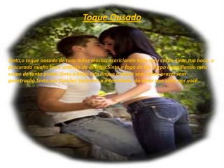 Toque OusadoSinto,o toque ousado de tuas mãos macias acariciando todo meu corpo.Sinto,tua boca, a procurada minha boca sedenta de desejos.Sinto,o fogo do teu corpo incendiando meu corpo de tanto prazer.Sinto,o beijo sem língua o toque sem mãoo prazer sem penetração.Sinto,nas Carícias Invisíveis a intensidade, do amor que sinto por você..