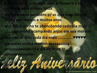 é maninha la vem mais uma primavera e vc continua essa minina lindaminha amada parabêns p/ vc que essa data se repita por muitos e muitos anosque DEUS venha te abencôando cada dia mais ......que venha acampando anjos em sua moradafazendo vc feliz cada dia mais .............♥♥♥♥♥parabêns minha maninhaaaaaaaaaauruuuuuuuuuuhj e dia de festa te amuuuuuuuuuu