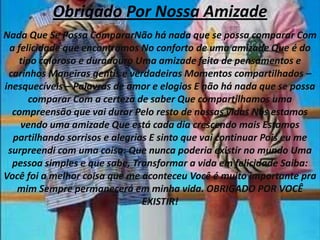 Obrigado Por Nossa AmizadeNada Que Se Possa CompararNão há nada que se possa comparar Com a felicidade que encontramos No conforto de uma amizade Que é do tipo caloroso e duradouro Uma amizade feita de pensamentos e carinhos Maneiras gentis e verdadeiras Momentos compartilhados – inesquecíveis – Palavras de amor e elogios E não há nada que se possa comparar Com a certeza de saber Que compartilhamos uma compreensão que vai durar Pelo resto de nossas vidas Nós estamos vendo uma amizade Que está cada dia crescendo mais Estamos partilhando sorrisos e alegrias E sinto que vai continuar Pois eu me surpreendi com uma coisa: Que nunca poderia existir no mundo Uma pessoa simples e que sabe, Transformar a vida em felicidade Saiba: Você foi a melhor coisa que me aconteceu Você é muito importante pra mim Sempre permanecerá em minha vida. OBRIGADO POR VOCÊ EXISTIR!