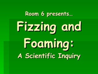 Room 6 presents… Fizzing and Foaming: A Scientific Inquiry 