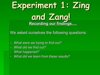 Experiment 1: Zing and Zang! Recording our findings…. We asked ourselves the following questions: What were we trying to find out? What did we find out? What happened? What did we learn from these results? 