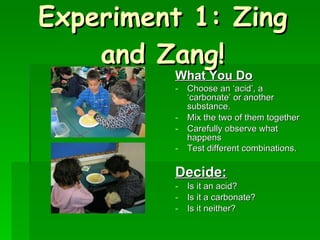 Experiment 1: Zing and Zang! What You Do Choose an ‘acid’, a ‘carbonate’ or another substance. Mix the two of them together Carefully observe what happens Test different combinations.   Decide: Is it an acid? Is it a carbonate? Is it neither? 