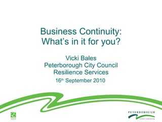 Business Continuity: What’s in it for you? Vicki Bales Peterborough City Council Resilience Services 16 th  September 2010  