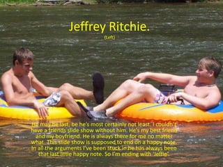 Jeffrey Ritchie.(Left)He may be last, be he’s most certainly not least. I couldn’t have a friends slide show without him. He’s my best friend and my boyfriend. He is always there for me no matter what. This slide show is supposed to end on a happy note. In all the arguments I’ve been stuck in he has always been that last little happy note. So I’m ending with ‘Jeffie’.
