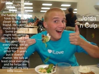 Jordan CulpJordan, If I could put how much he meant to me in words it would be the hardest thing I’d have to do. He’s closer than a best friend. He’s pretty much my brother. Some people I might tell certain secrets too but I tell him absolutely everything. We’ve only know each other for 3 years but it doesn’t matter. We talk at least once everyday, and he helps me through all my silly little issues. 