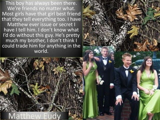 This boy has always been there. We’re friends no matter what. Most girls have that girl best friend that they tell everything too. I have Matthew ever issue or secret I have I tell him. I don’t know what I’d do without this guy. He’s pretty much my brother, I don’t think I could trade him for anything in the world.Matthew Eudy
