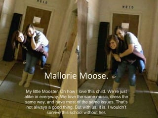 Mallorie Moose.My little Mooster, Oh how I love this child. We’re just alike in everyway. We love the same music, dress the same way, and have most of the same issues. That’s not always a good thing. But with us, it is. I wouldn’t survive this school without her.