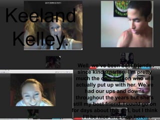 Keeland Kelley.Well, we’ve been best friends since kindergarten. I’m pretty much the only person who will actually put up with her. We’ve had our ups and downs throughout the years but she’s still my best friend. I could go on for days about this girl, but I think I’ll be nice and stop here. 