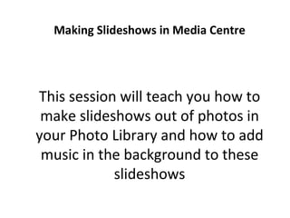 Making Slideshows in Media Centre This session will teach you how to make slideshows out of photos in your Photo Library and how to add music in the background to these slideshows 