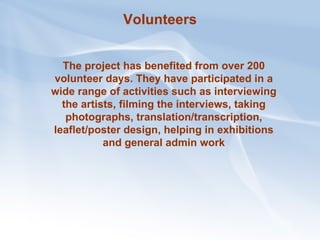 Volunteers The project has benefited from over 200 volunteer days. They have participated in a wide range of activities such as interviewing the artists, filming the interviews, taking photographs, translation/transcription, leaflet/poster design, helping in exhibitions and general admin work 