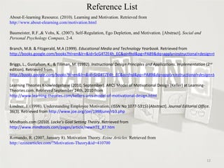 Reference List About-E-learning Resource. (2010). Learning and Motivation. Retrieved from  http://www.about-elearning.com/motivation.html Baumeister, R.F.,& Vohs, K. (2007). Self-Regulation, Ego Depletion, and Motivation. [Abstract].  Social and Personal Psychology Compass,  2-4.  Branch, M.B. & Fitzgerald, M.A (1999).  Educational Media and Technology Yearbook.  Retrieved from  http://books.google.com/books?hl=en&lr=&id=ScG4TZE4h_EC&oi=fnd&pg=PA89&dq=apply+instructional+design+to+motivate+students&ots=3s1sx1k1fO&sig=0V_nFayXXe7a5cWTW4c6xINMQI0#v=onepage&q&f=false Briggs, L., Gustafson, K., & Tillman, M. (1992).  Instructional Design Principles and Applications. Implementation  (2 nd  edition) .  Retrieved from  http://books.google.com/books?hl=en&lr=&id=ScG4TZE4h_EC&oi=fnd&pg=PA89&dq=apply+instructional+design+to+motivate+students&ots=3s1sx1k1fO&sig=0V_nFayXXe7a5cWTW4c6xINMQI0#v=onepage&q&f=false Learning Theories Knowledgebase (2010, September). ARCS Model of Motivational Design (Keller) at Learning-Theories.com. Retrieved September 24th, 2010 from  http://www.learning-theories.com/kellers-arcs-model-of-motivational-design.html Lindner, J. (1998). Understanding Employee Motivation. ( ISSN No 1077-5315) [Abstract].  Journal Editorial Office.  36(3). Retrieved from  http://www.joe.org/joe/1998june/rb3.php Mindtools.com (2010).  Locke’s Goal Setting Theory . Retrieved from  http://www.mindtools.com/pages/article/newHTE_87.htm Romando, R. (2007, January 8). Motivation Theory.  Ezine Articles.  Retrieved from  http://ezinearticles.com/?Motivation-Theory&id=410700 