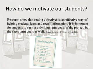 How do we motivate our students? Research show that setting objectives is an effective way of helping students learn and recall information. It is important for students to set not only long term goals of the project, but the short term goals as well.  ( Briggs, Gustafson, & Tillman, 1992, p. 110 ).  