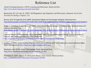 Reference List About-E-learning Resource. (2010). Learning and Motivation. Retrieved from  http://www.about-elearning.com/motivation.html Baumeister, R.F.,& Vohs, K. (2007). Self-Regulation, Ego Depletion, and Motivation. [Abstract].  Social and Personal Psychology Compass,  2-4.  Branch, M.B. & Fitzgerald, M.A (1999).  Educational Media and Technology Yearbook.  Retrieved from  http://books.google.com/books?hl=en&lr=&id=ScG4TZE4h_EC&oi=fnd&pg=PA89&dq=apply+instructional+design+to+motivate+students&ots=3s1sx1k1fO&sig=0V_nFayXXe7a5cWTW4c6xINMQI0#v=onepage&q&f=false Briggs, L., Gustafson, K., & Tillman, M. (1992).  Instructional Design Principles and Applications. Implementation  (2 nd  edition) .  Retrieved from  http://books.google.com/books?hl=en&lr=&id=ScG4TZE4h_EC&oi=fnd&pg=PA89&dq=apply+instructional+design+to+motivate+students&ots=3s1sx1k1fO&sig=0V_nFayXXe7a5cWTW4c6xINMQI0#v=onepage&q&f=false Learning Theories Knowledgebase (2010, September). ARCS Model of Motivational Design (Keller) at Learning-Theories.com. Retrieved September 24th, 2010 from  http://www.learning-theories.com/kellers-arcs-model-of-motivational-design.html Lindner, J. (1998). Understanding Employee Motivation. ( ISSN No 1077-5315) [Abstract].  Journal Editorial Office.  36(3). Retrieved from  http://www.joe.org/joe/1998june/rb3.php Mindtools.com (2010).  Locke’s Goal Setting Theory . Retrieved from  http://www.mindtools.com/pages/article/newHTE_87.htm Romando, R. (2007, January 8). Motivation Theory.  Ezine Articles.  Retrieved from  http://ezinearticles.com/?Motivation-Theory&id=410700 