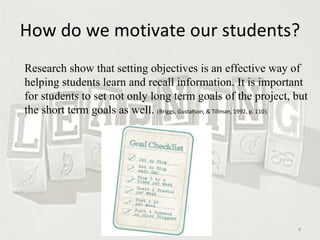 How do we motivate our students? Research show that setting objectives is an effective way of helping students learn and recall information. It is important for students to set not only long term goals of the project, but the short term goals as well.  ( Briggs, Gustafson, & Tillman, 1992, p. 110 ).  