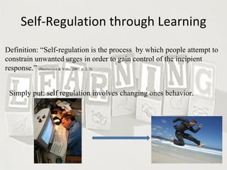 Self-Regulation through Learning Definition: “Self-regulation is the process  by which people attempt to constrain unwanted urges in order to gain control of the incipient response.”  (Baumesiter & Vohs, 2007, p. 2, 3). Simply put: self regulation involves changing ones behavior.  