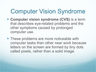 Computer Vision Syndrome Computer vision syndrome (CVS)  is a term that describes eye-related problems and the other symptoms caused by prolonged computer use. These problems are more noticeable with computer tasks than other near work because letters on the screen are formed by tiny dots called pixels, rather than a solid image.  